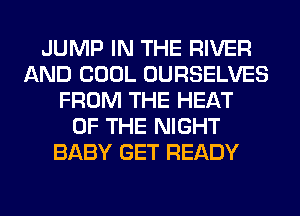 JUMP IN THE RIVER
AND COOL OURSELVES
FROM THE HEAT
OF THE NIGHT
BABY GET READY