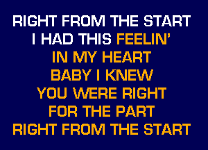 RIGHT FROM THE START
I HAD THIS FEELIM
IN MY HEART
BABY I KNEW
YOU WERE RIGHT
FOR THE PART
RIGHT FROM THE START