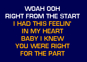 WOAH 00H
RIGHT FROM THE START
I HAD THIS FEELIM
IN MY HEART
BABY I KNEW
YOU WERE RIGHT
FOR THE PART