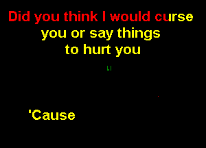 Did you think I would curse
you or say things
to hurt you

Ll