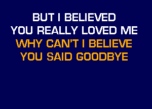 BUT I BELIEVED
YOU REALLY LOVED ME
WHY CAN'T I BELIEVE
YOU SAID GOODBYE