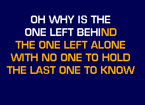 0H WHY IS THE
ONE LEFT BEHIND
THE ONE LEFT ALONE
WITH NO ONE TO HOLD
THE LAST ONE TO KNOW