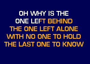 0H WHY IS THE
ONE LEFT BEHIND
THE ONE LEFT ALONE
WITH NO ONE TO HOLD
THE LAST ONE TO KNOW