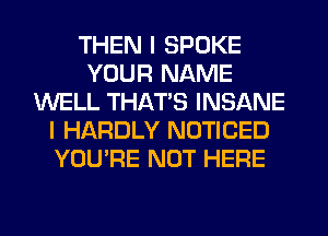 THEN I SPOKE
YOUR NAME
WELL THAT'S INSANE
I HARDLY NOTICED
YOU'RE NOT HERE