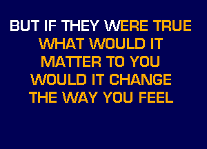 BUT IF THEY WERE TRUE
WHAT WOULD IT
MATTER TO YOU

WOULD IT CHANGE
THE WAY YOU FEEL