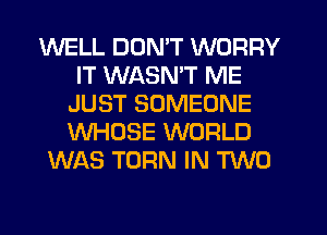 WELL DON'T WORRY
IT WASMT ME
JUST SOMEONE
WHOSE WORLD
WAS TURN IN TVVD