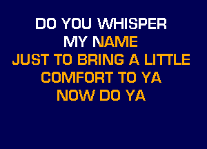 DO YOU VVHISPER
MY NAME
JUST TO BRING A LITTLE
COMFORT T0 YA
NOW DO YA