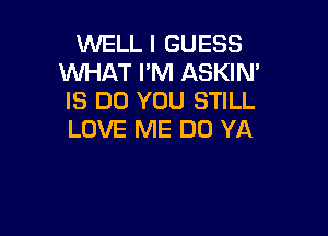 WELL I GUESS
WHAT I'M ASKIN'
IS DO YOU STILL

LOVE ME DO YA