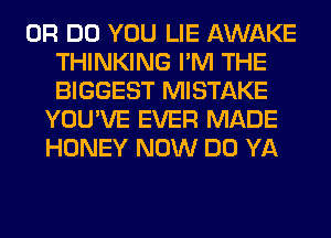 0R DO YOU LIE AWAKE
THINKING I'M THE
BIGGEST MISTAKE
YOU'VE EVER MADE
HONEY NOW DO YA