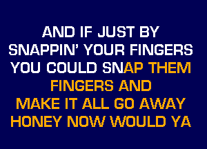 AND IF JUST BY
SNAPPIN' YOUR FINGERS
YOU COULD SNAP THEM

FINGERS AND
MAKE IT ALL GO AWAY
HONEY NOW WOULD YA