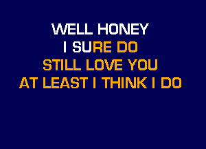 WELL HONEY
I SURE DO
STILL LOVE YOU

AT LEAST I THINK I DO