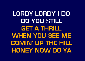 LORDY LORDY I DO
DO YOU STILL
GET A THRILL

WHEN YOU SEE ME

COMIN' UP THE HILL

HONEY NOW DO YA