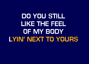 DO YOU STILL

LIKE THE FEEL

OF MY BODY
LYIN' NEXT T0 YOURS