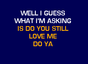 WELL I GUESS
WHAT I'M ASKING
IS DO YOU STILL

LOVE ME
DO YA