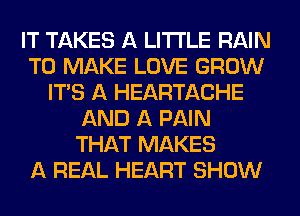 IT TAKES A LITTLE RAIN
TO MAKE LOVE GROW
ITS A HEARTACHE
AND A PAIN
THAT MAKES
A REAL HEART SHOW