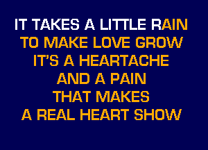 IT TAKES A LITTLE RAIN
TO MAKE LOVE GROW
ITS A HEARTACHE
AND A PAIN
THAT MAKES
A REAL HEART SHOW