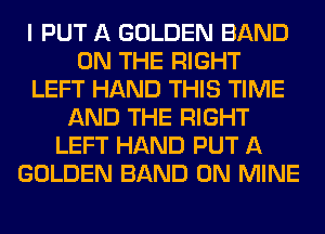 I PUT A GOLDEN BAND
ON THE RIGHT
LEFT HAND THIS TIME
AND THE RIGHT
LEFT HAND PUT A
GOLDEN BAND 0N MINE