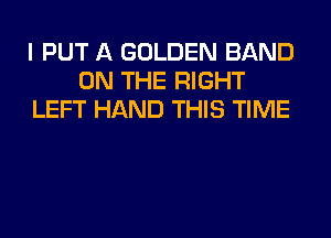 I PUT A GOLDEN BAND
ON THE RIGHT
LEFT HAND THIS TIME