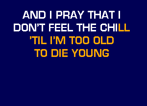 AND I PRAY THAT I
DON'T FEEL THE CHILL
'TIL I'M T00 OLD
TO DIE YOUNG