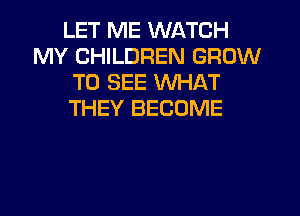 LET ME WATCH
MY CHILDREN GROW
TO SEE WHAT
THEY BECOME