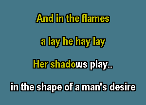 And in the flames

a lay he hay lay

Her shadows play..

in the shape of a man's desire