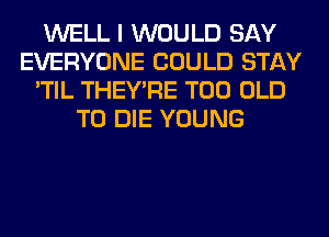 WELL I WOULD SAY
EVERYONE COULD STAY
'TIL THEY'RE T00 OLD
TO DIE YOUNG