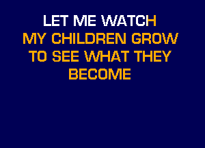 LET ME WATCH
MY CHILDREN GROW
TO SEE WHAT THEY
BECOME