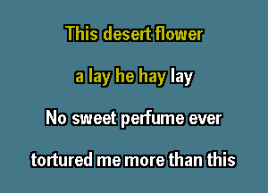 This deselt flower

a lay he hay lay

No sweet perfume ever

tortured me more than this