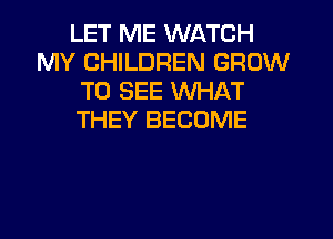 LET ME WATCH
MY CHILDREN GROW
TO SEE WHAT
THEY BECOME