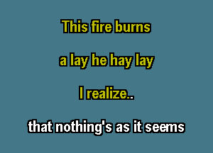 This Fire burns
a lay he hay lay

I realize..

that nothing's as it seems