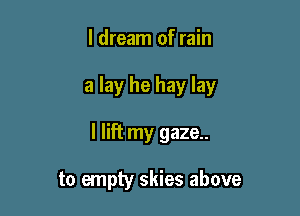 I dream of rain

a lay he hay lay

I lift my gaze..

to empty skies above