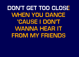 DON'T GET T00 CLOSE
WHEN YOU DANCE
'CAUSE I DON'T
WANNA HEAR IT
FROM MY FRIENDS