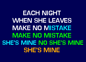 EACH NIGHT
WHEN SHE LEAVES
MAKE NO MISTAKE

MAKE NO MISTAKE
SHE'S MINE N0 SHE'S MINE

SHE'S MINE