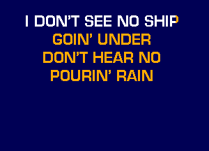 I DON'T SEE N0 SHIP
GOIN' UNDER
DON'T HEAR N0

PDURIN' RAIN