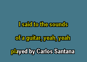 I said to the sounds

of a guitar, yeah, yeah

played by Carlos Santana