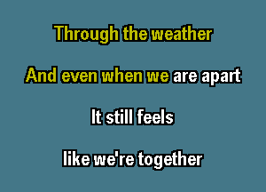 Through the weather

And even when we are apart
It still feels

like we're together
