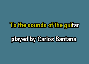 To the sounds of the guitar

played by Carlos Santana