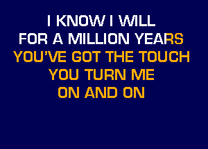 I KNOWI WILL
FOR A MILLION YEARS
YOU'VE GOT THE TOUCH
YOU TURN ME
ON AND ON