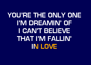 YOU'RE THE ONLY ONE
I'M DREAMIN' OF
I CAN'T BELIEVE
THAT I'M FALLIM
IN LOVE