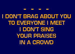 I DON'T BRAG ABOUT YOU
TO EVERYONE I MEET
I DON'T SING
YOUR PRAISES
IN A CROWD