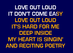 LOVE OUT LOUD
IT DON'T COME EASY
LOVE OUT LOUD
ITS HARD FOR ME
DEEP INSIDE
MY HEART IS SINGIM
AND RECITING POETRY