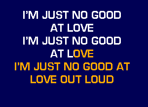 I'M JUST NO GOOD
AT LOVE
I'M JUST NO GOOD
AT LOVE
I'M JUST NO GOOD AT
LOVE OUT LOUD