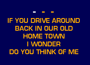 IF YOU DRIVE AROUND
BACK IN OUR OLD
HOME TOWN
I WONDER
DO YOU THINK OF ME