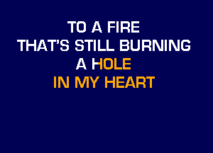 TO A FIRE
THAT'S STILL BURNING
A HOLE

IN MY HEART