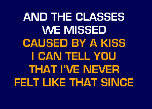 AND THE CLASSES
WE MISSED
CAUSED BY A KISS
I CAN TELL YOU
THAT I'VE NEVER
FELT LIKE THAT SINCE