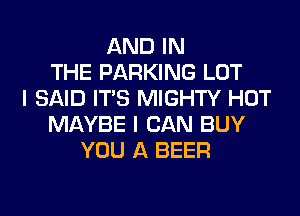 AND IN
THE PARKING LOT
I SAID ITS MIGHTY HOT
MAYBE I CAN BUY
YOU A BEER