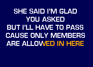 SHE SAID I'M GLAD
YOU ASKED
BUT I'LL HAVE TO PASS
CAUSE ONLY MEMBERS
ARE ALLOWED IN HERE