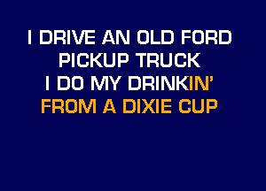 I DRIVE AN OLD FORD
PICKUP TRUCK
I DO MY DRINKIN'
FROM A DIXIE CUP