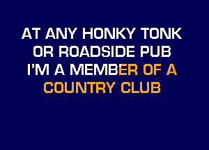 AT ANY HONKY TONK
0R ROADSIDE PUB
I'M A MEMBER OF A
COUNTRY CLUB