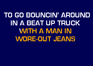 TO GO BOUNCIN' AROUND
IN A BEAT UP TRUCK
WITH A MAN IN
WORE-OUT JEANS